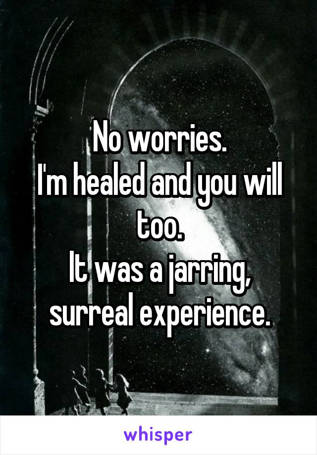 No worries.
I'm healed and you will too.
It was a jarring, surreal experience.