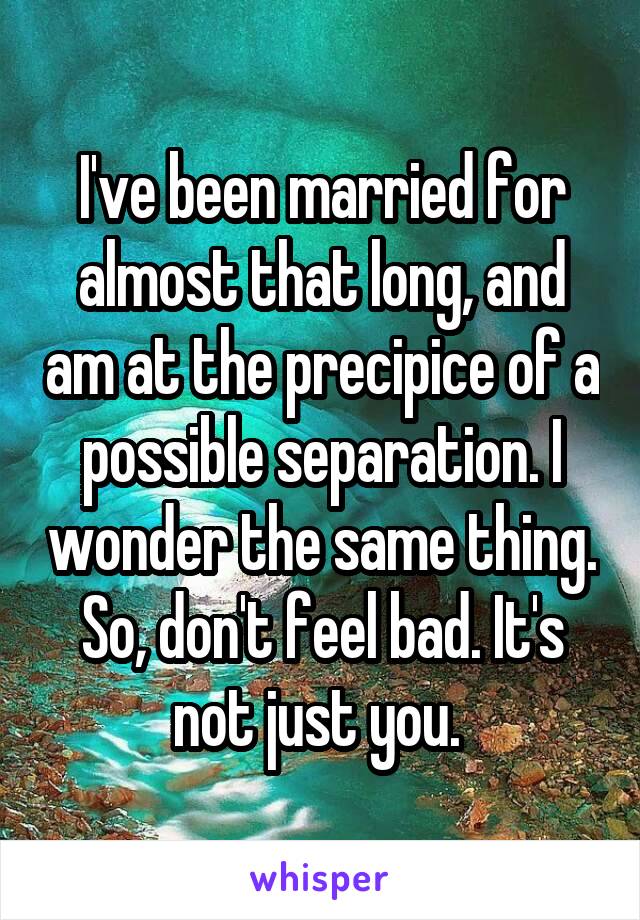 I've been married for almost that long, and am at the precipice of a possible separation. I wonder the same thing. So, don't feel bad. It's not just you. 