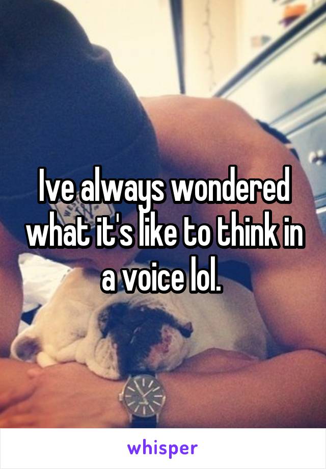 Ive always wondered what it's like to think in a voice lol. 