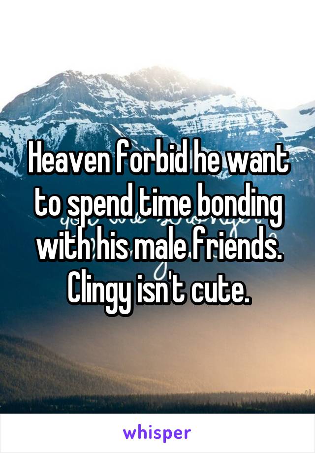 Heaven forbid he want to spend time bonding with his male friends. Clingy isn't cute.