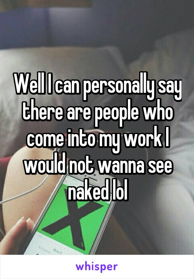 Well I can personally say there are people who come into my work I would not wanna see naked lol