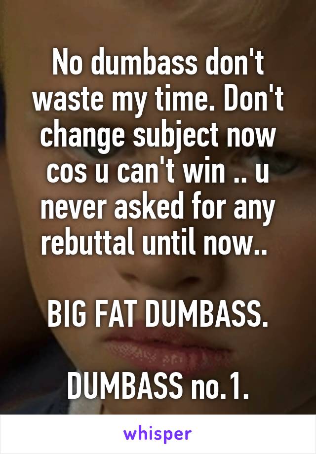 No dumbass don't waste my time. Don't change subject now cos u can't win .. u never asked for any rebuttal until now.. 

BIG FAT DUMBASS.

DUMBASS no.1.