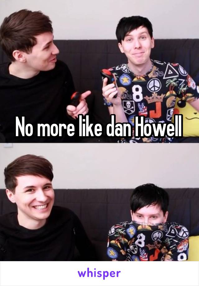 No more like dan Howell 
