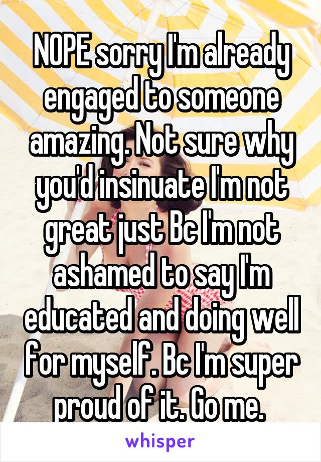 NOPE sorry I'm already engaged to someone amazing. Not sure why you'd insinuate I'm not great just Bc I'm not ashamed to say I'm educated and doing well for myself. Bc I'm super proud of it. Go me. 