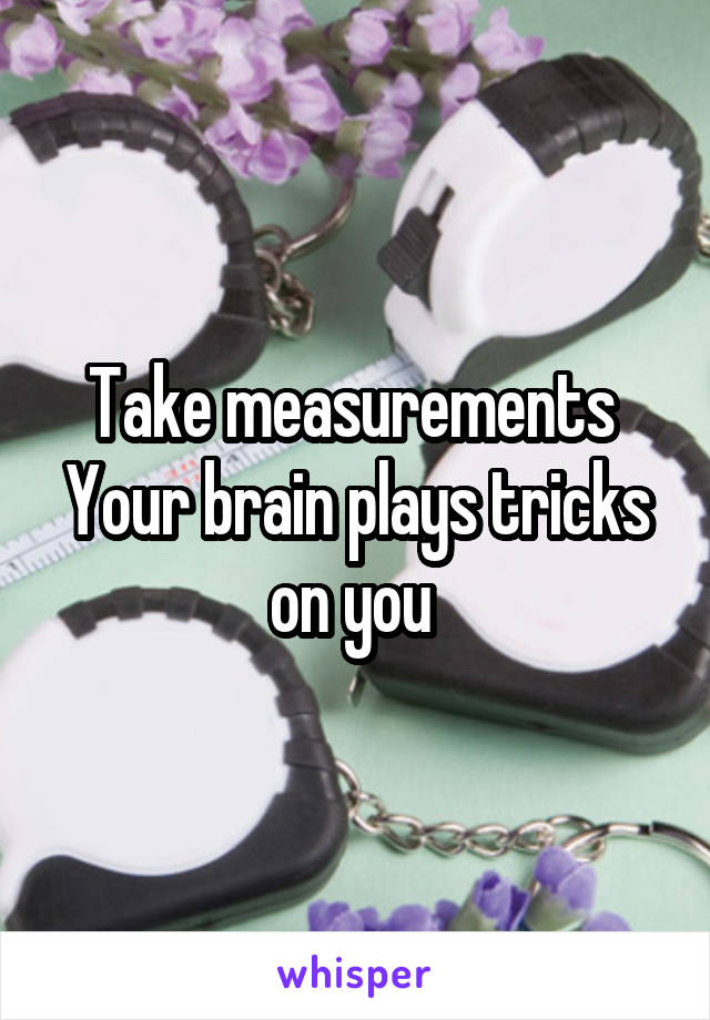 Take measurements 
Your brain plays tricks on you 