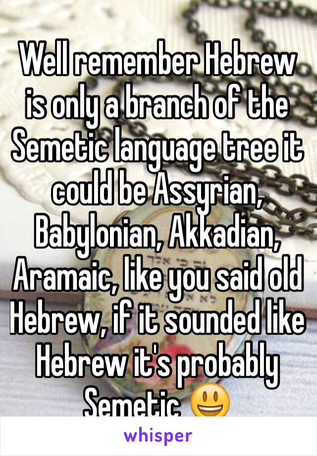 Well remember Hebrew is only a branch of the Semetic language tree it could be Assyrian, Babylonian, Akkadian, Aramaic, like you said old Hebrew, if it sounded like Hebrew it's probably Semetic 😃