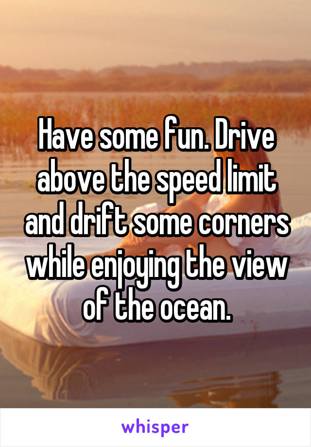 Have some fun. Drive above the speed limit and drift some corners while enjoying the view of the ocean.