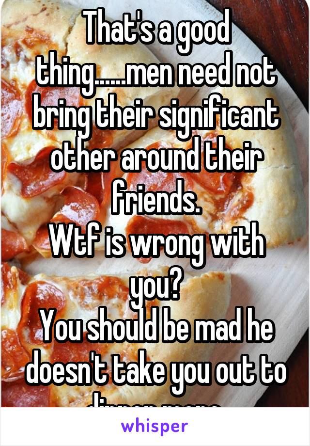 That's a good thing......men need not bring their significant other around their friends.
Wtf is wrong with you?
You should be mad he doesn't take you out to dinner more.