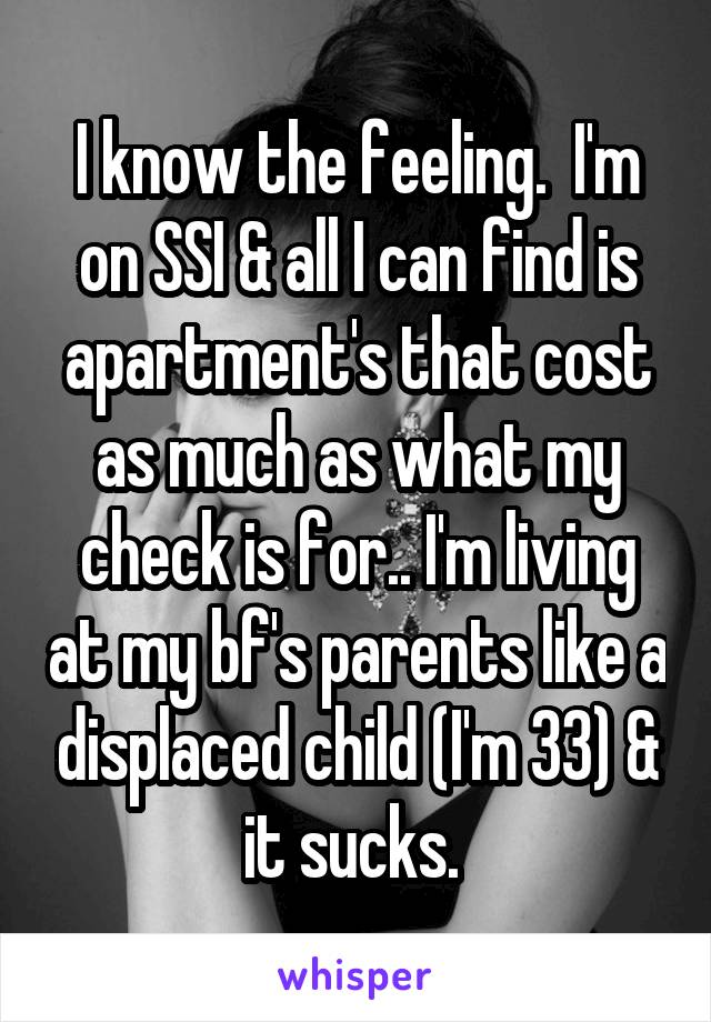 I know the feeling.  I'm on SSI & all I can find is apartment's that cost as much as what my check is for.. I'm living at my bf's parents like a displaced child (I'm 33) & it sucks. 