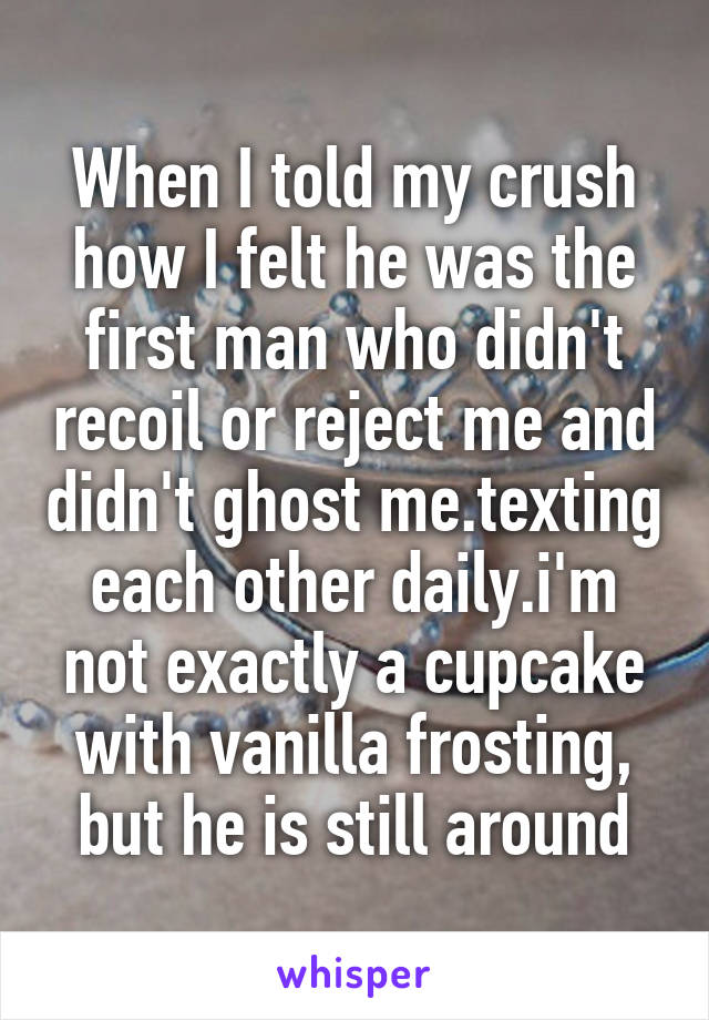 When I told my crush how I felt he was the first man who didn't recoil or reject me and didn't ghost me.texting each other daily.i'm not exactly a cupcake with vanilla frosting, but he is still around