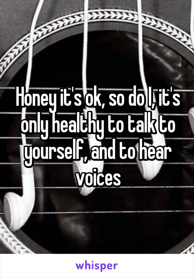 Honey it's ok, so do I, it's only healthy to talk to yourself, and to hear voices