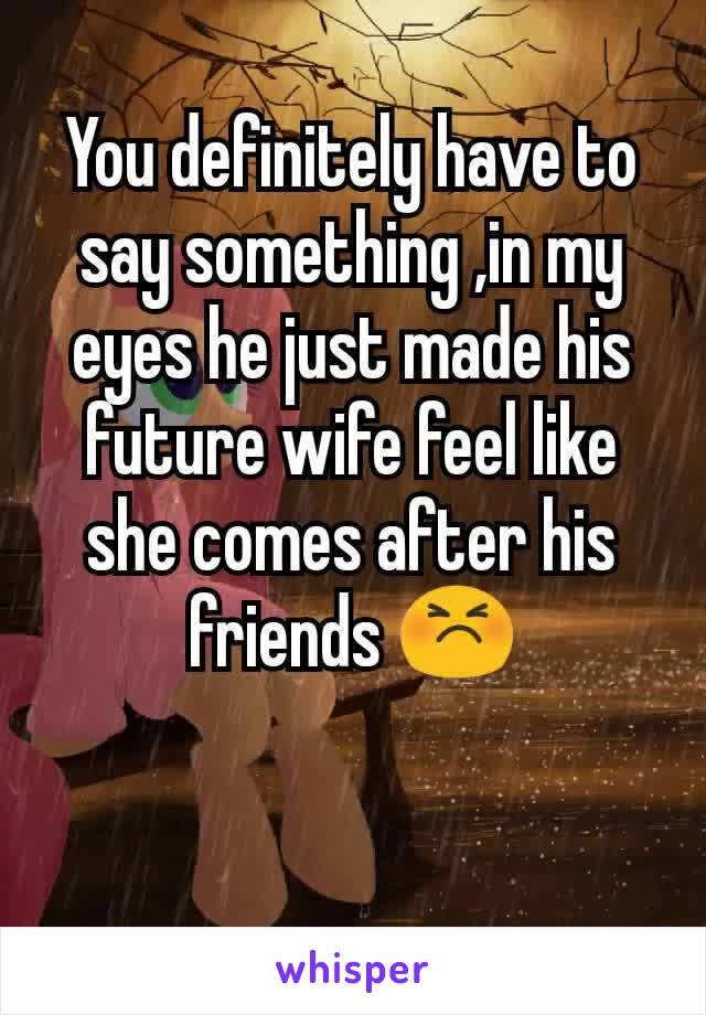 You definitely have to say something ,in my eyes he just made his future wife feel like she comes after his friends 😣