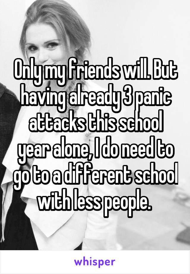 Only my friends will. But having already 3 panic attacks this school year alone, I do need to go to a different school with less people. 