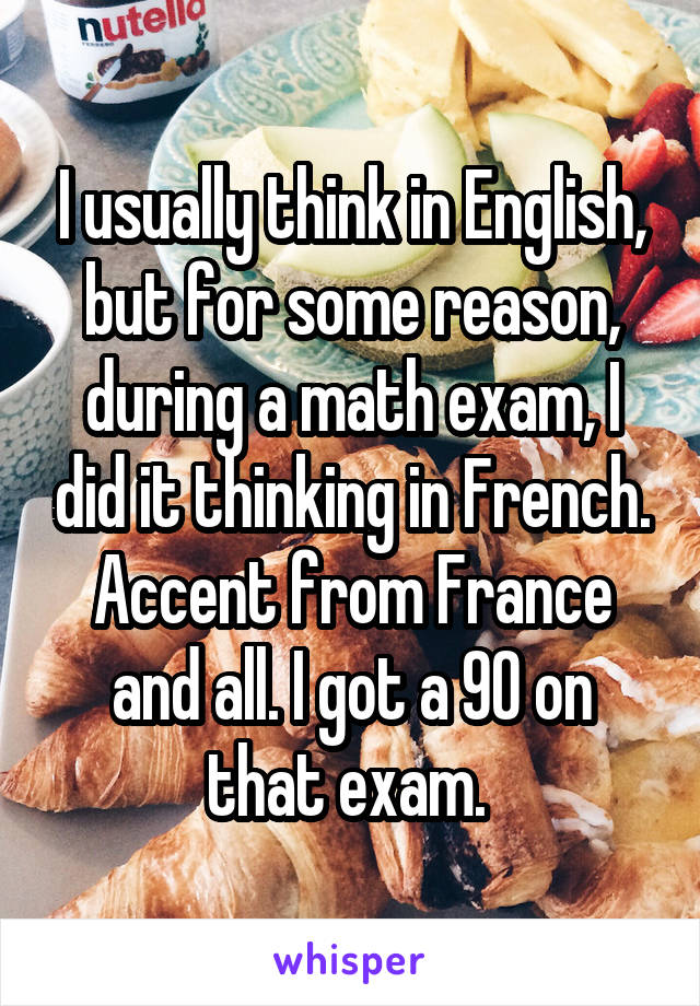 I usually think in English, but for some reason, during a math exam, I did it thinking in French. Accent from France and all. I got a 90 on that exam. 