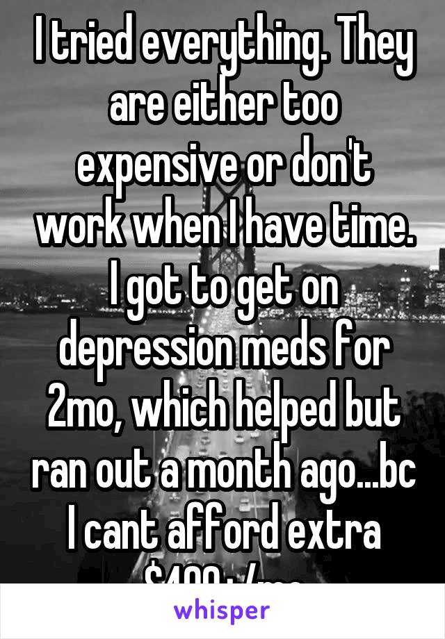 I tried everything. They are either too expensive or don't work when I have time. I got to get on depression meds for 2mo, which helped but ran out a month ago...bc I cant afford extra $400+/mo