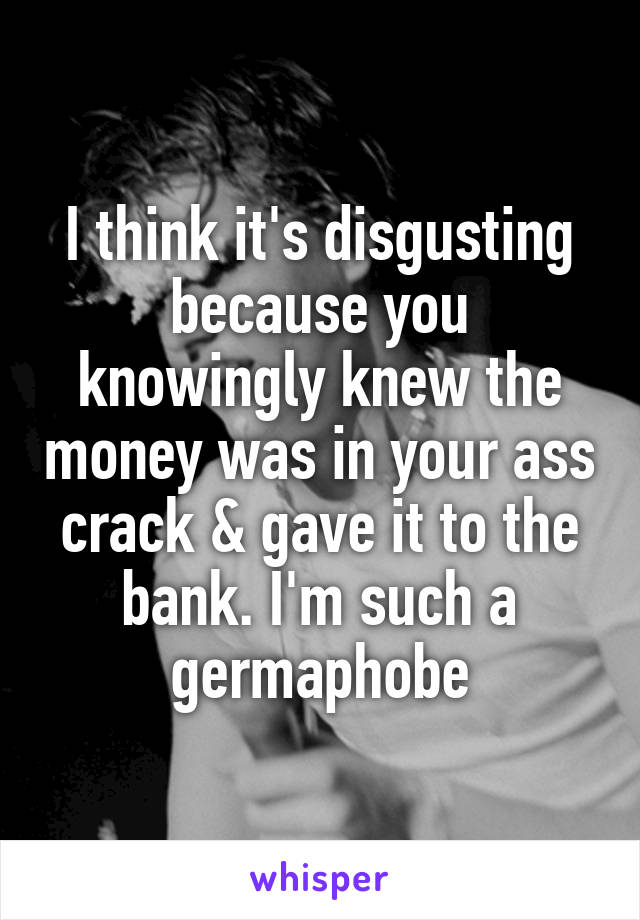 I think it's disgusting because you knowingly knew the money was in your ass crack & gave it to the bank. I'm such a germaphobe