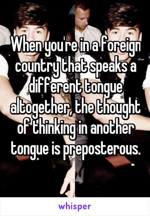 When you're in a foreign country that speaks a different tongue altogether, the thought of thinking in another tongue is preposterous. 