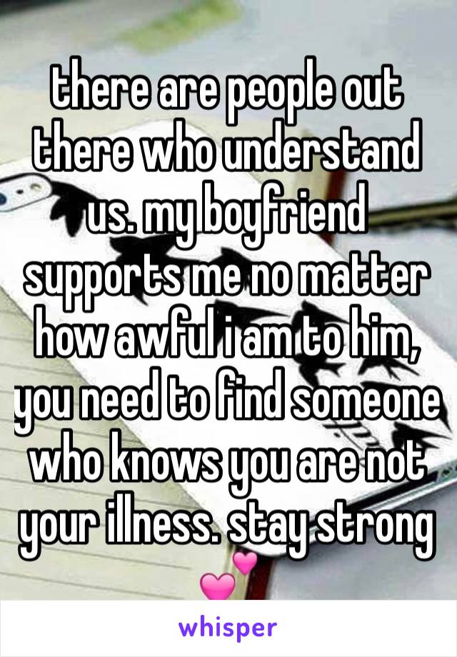 there are people out there who understand us. my boyfriend supports me no matter how awful i am to him, you need to find someone who knows you are not your illness. stay strong 💕