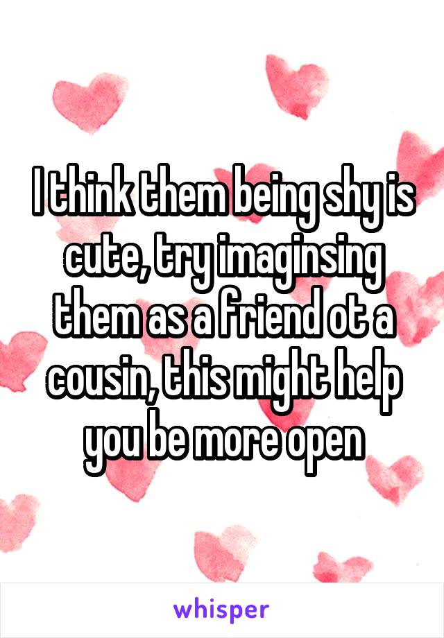 I think them being shy is cute, try imaginsing them as a friend ot a cousin, this might help you be more open