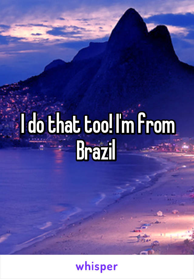 I do that too! I'm from Brazil 