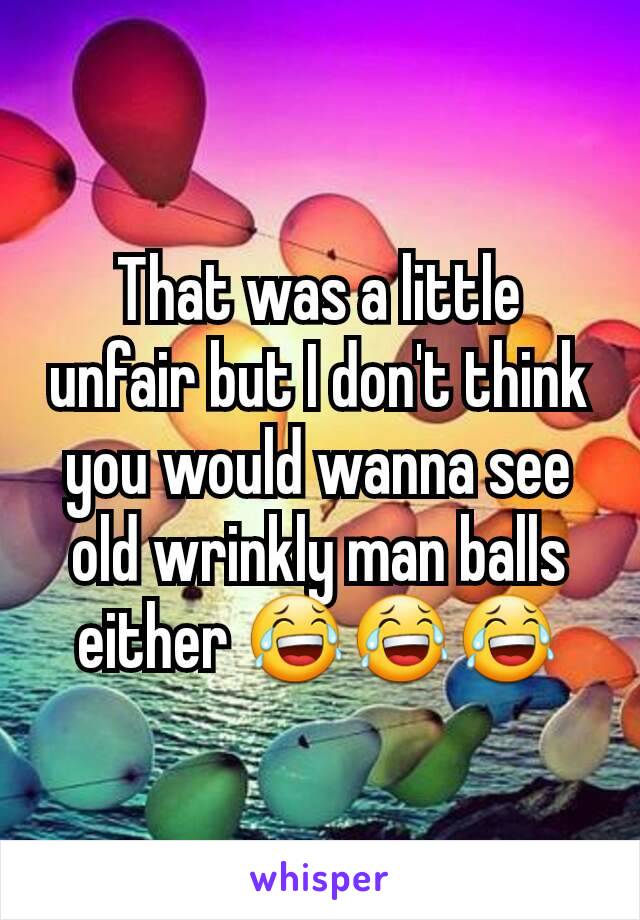 That was a little unfair but I don't think you would wanna see old wrinkly man balls either 😂😂😂