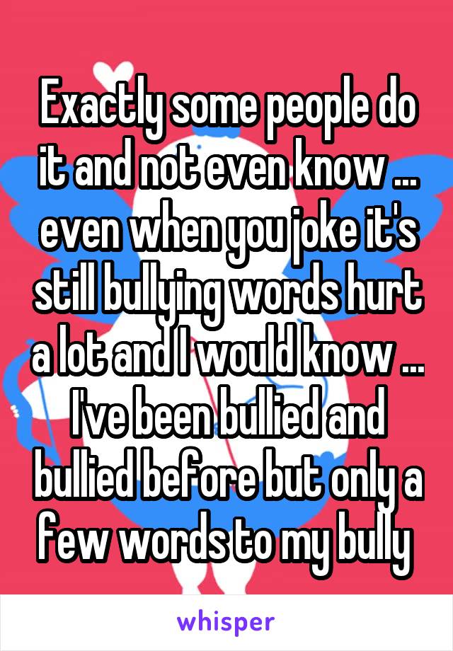 Exactly some people do it and not even know ... even when you joke it's still bullying words hurt a lot and I would know ... I've been bullied and bullied before but only a few words to my bully 