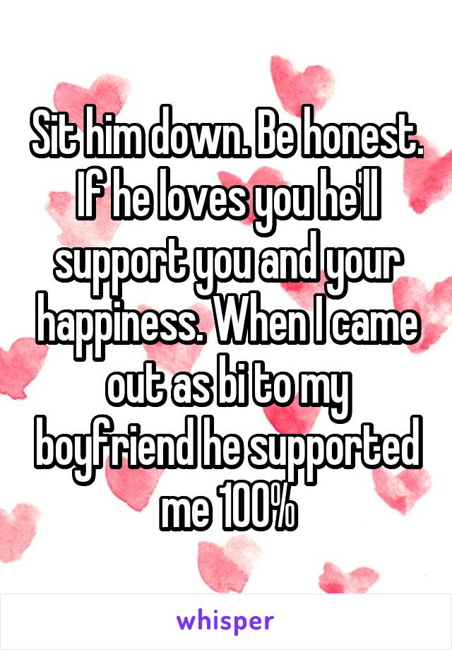Sit him down. Be honest. If he loves you he'll support you and your happiness. When I came out as bi to my boyfriend he supported me 100%