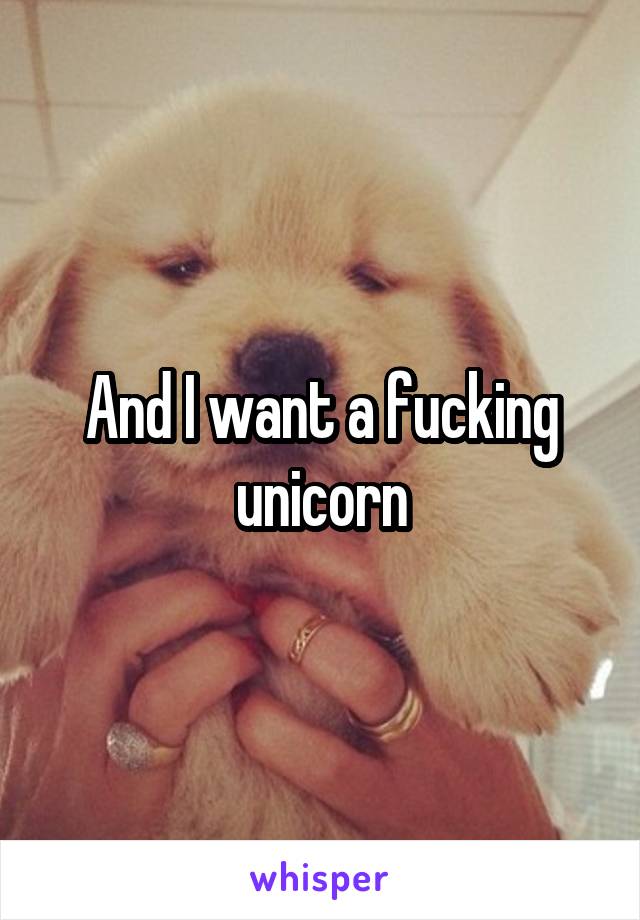 And I want a fucking unicorn