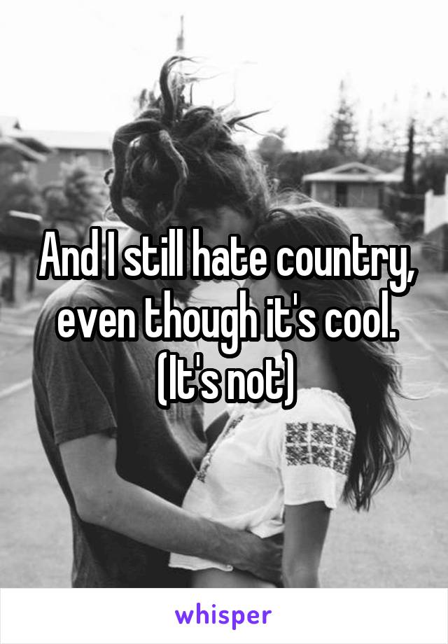 And I still hate country, even though it's cool. (It's not)