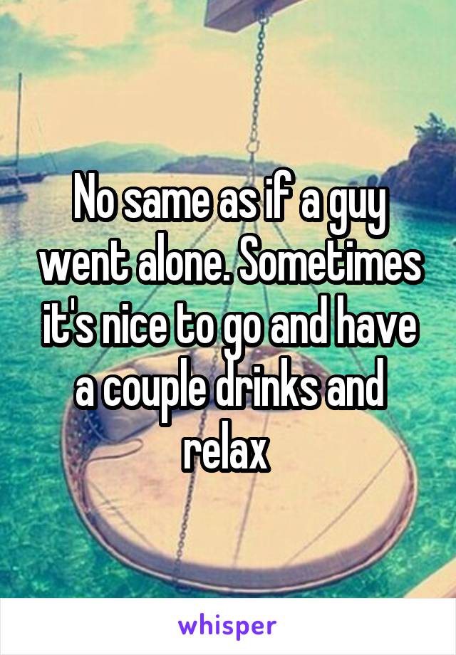 No same as if a guy went alone. Sometimes it's nice to go and have a couple drinks and relax 