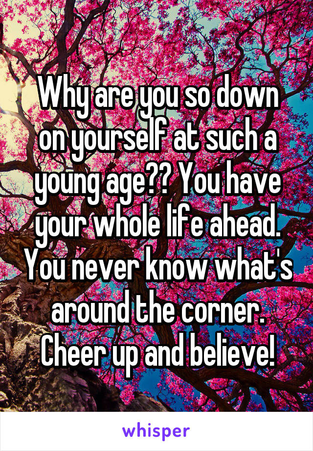 Why are you so down on yourself at such a young age?? You have your whole life ahead. You never know what's around the corner. Cheer up and believe!