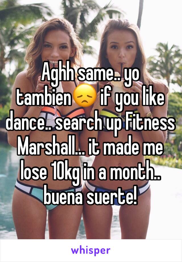 Aghh same.. yo tambien😞 if you like dance.. search up Fitness Marshall... it made me lose 10kg in a month.. buena suerte! 