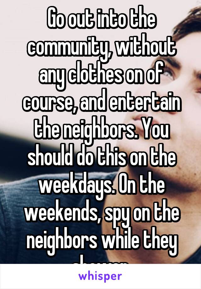 Go out into the community, without any clothes on of course, and entertain the neighbors. You should do this on the weekdays. On the weekends, spy on the neighbors while they shower.