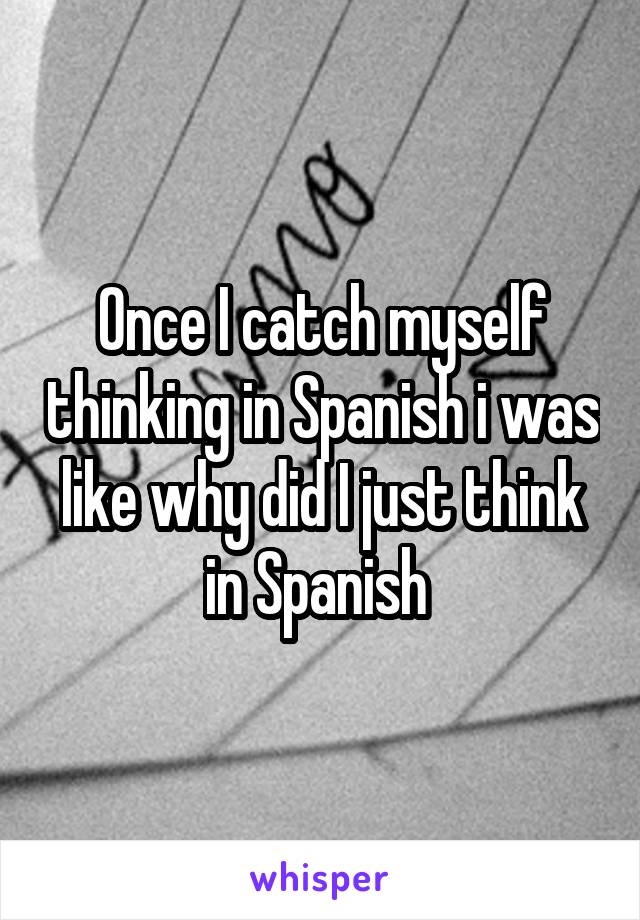 Once I catch myself thinking in Spanish i was like why did I just think in Spanish 