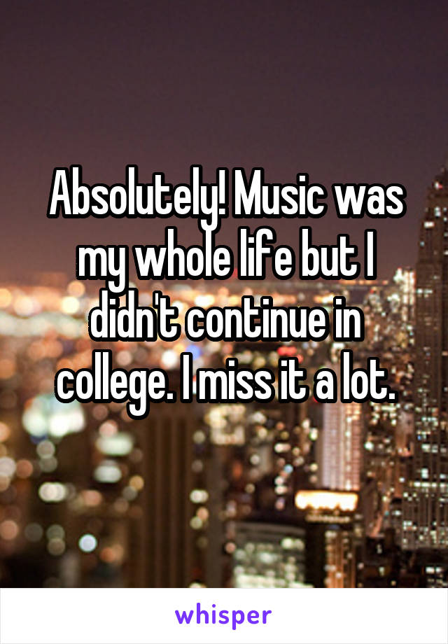 Absolutely! Music was my whole life but I didn't continue in college. I miss it a lot.
