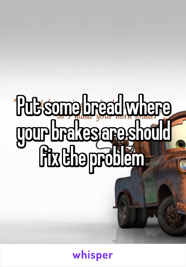 Put some bread where your brakes are should fix the problem 