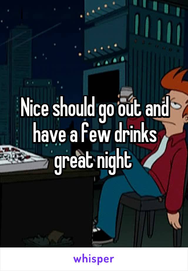 Nice should go out and have a few drinks great night 
