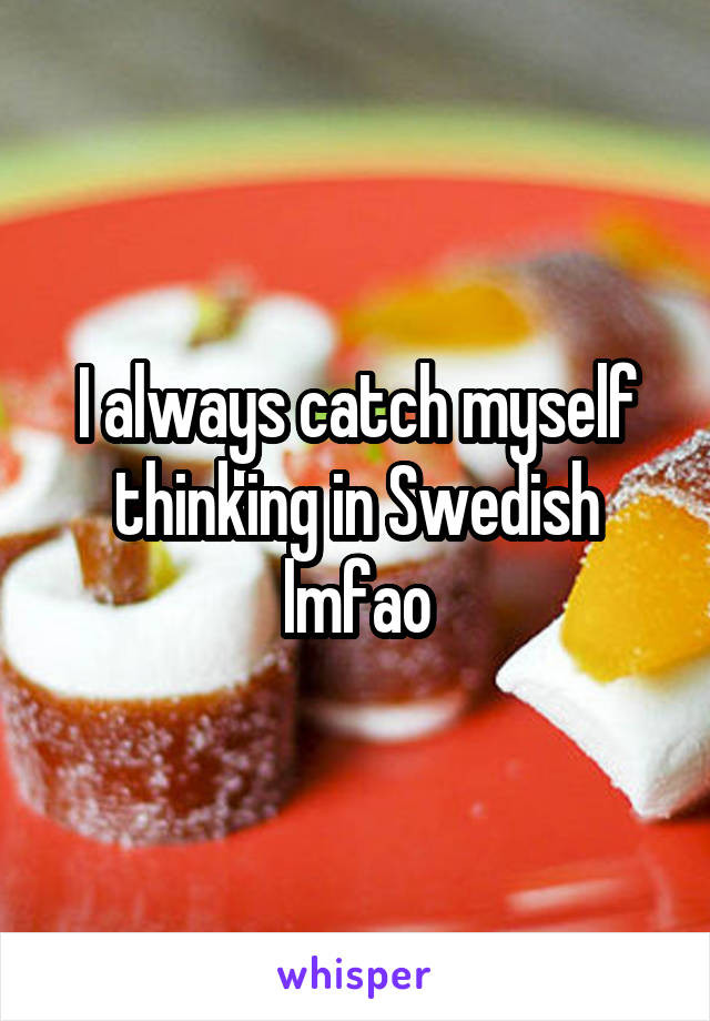 I always catch myself thinking in Swedish lmfao