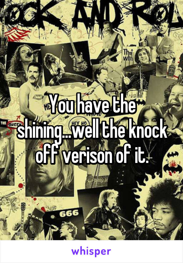 You have the shining...well the knock off verison of it.