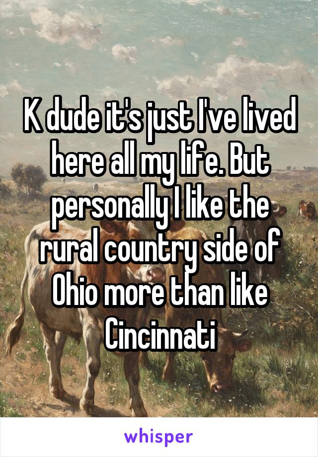K dude it's just I've lived here all my life. But personally I like the rural country side of Ohio more than like Cincinnati