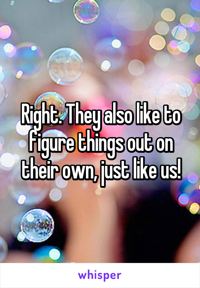 Right. They also like to figure things out on their own, just like us!
