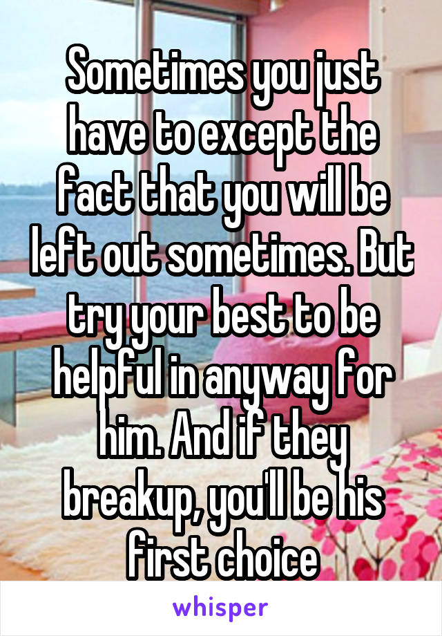 Sometimes you just have to except the fact that you will be left out sometimes. But try your best to be helpful in anyway for him. And if they breakup, you'll be his first choice