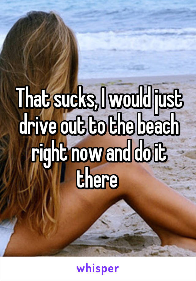 That sucks, I would just drive out to the beach right now and do it there 