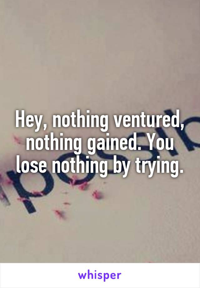 Hey, nothing ventured, nothing gained. You lose nothing by trying.