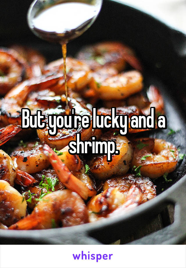 But you're lucky and a shrimp.