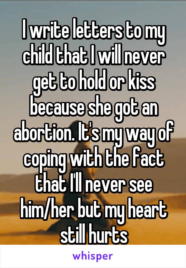 I write letters to my child that I will never get to hold or kiss because she got an abortion. It's my way of coping with the fact that I'll never see him/her but my heart still hurts