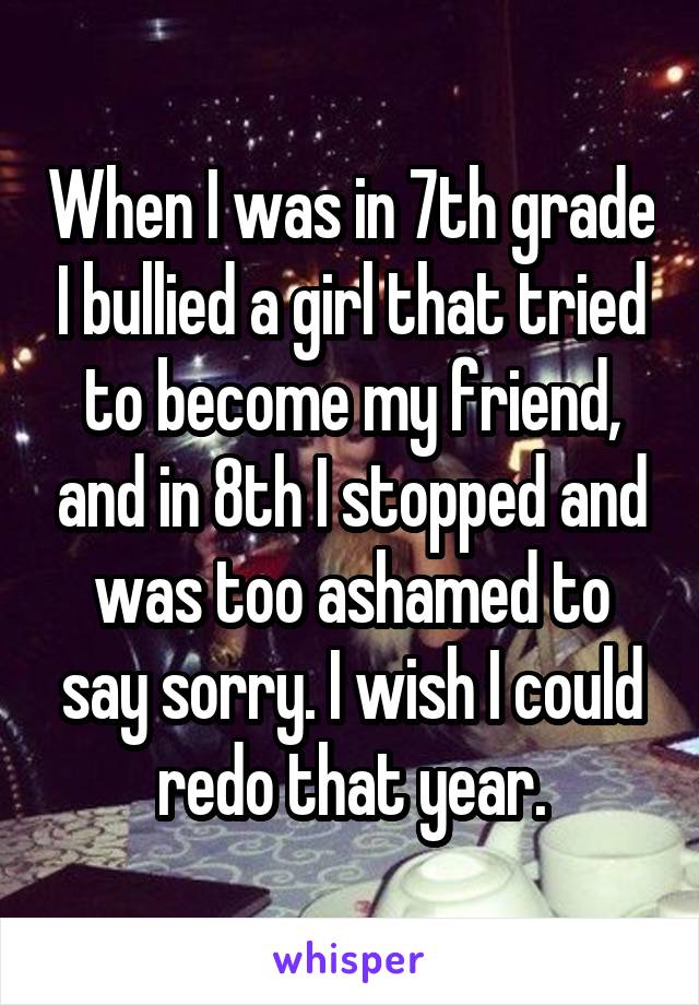 When I was in 7th grade I bullied a girl that tried to become my friend, and in 8th I stopped and was too ashamed to say sorry. I wish I could redo that year.