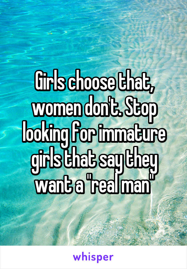 Girls choose that, women don't. Stop looking for immature girls that say they want a "real man"