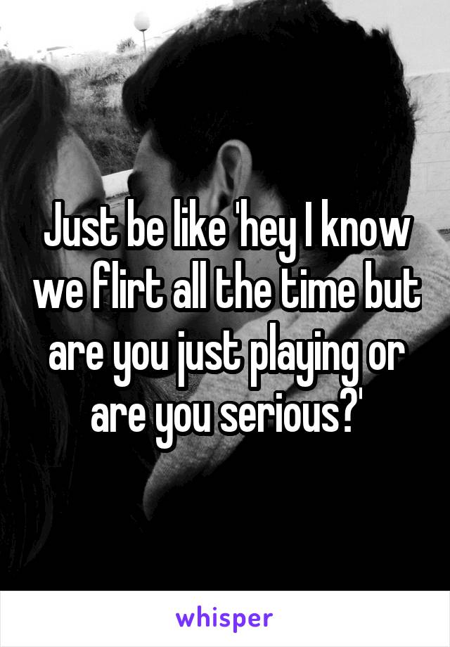 Just be like 'hey I know we flirt all the time but are you just playing or are you serious?'