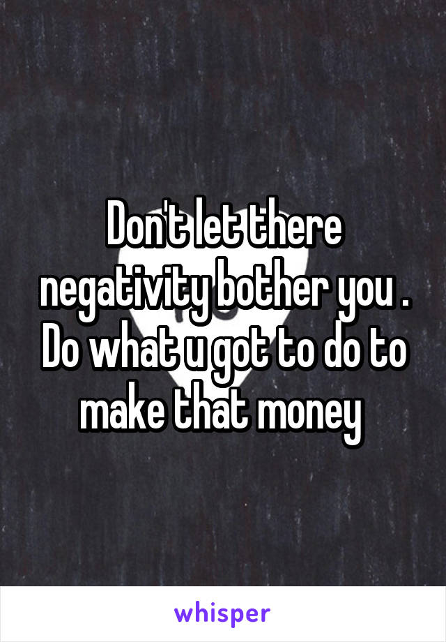 Don't let there negativity bother you . Do what u got to do to make that money 